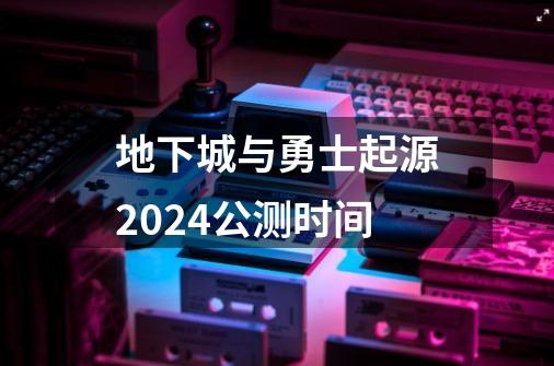 地下城与勇士起源2024公测时间-第1张-游戏资讯-龙启科技