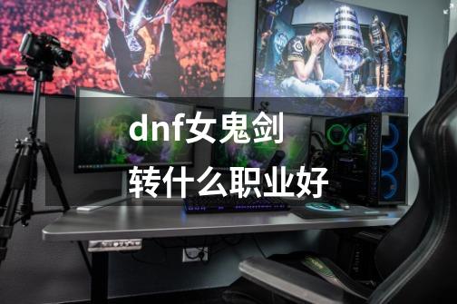 dnf女鬼剑转什么职业好-第1张-游戏资讯-龙启科技