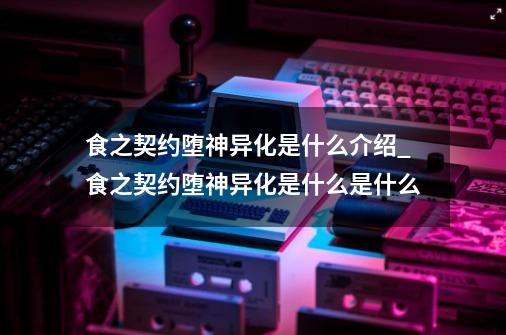 食之契约堕神异化是什么介绍_食之契约堕神异化是什么是什么-第1张-游戏资讯-龙启科技