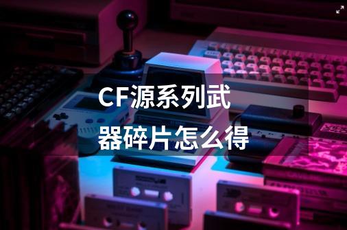 CF源系列武器碎片怎么得-第1张-游戏资讯-龙启科技