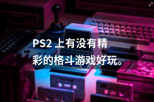 PS2 上有没有精彩的格斗游戏好玩。-第1张-游戏资讯-龙启科技