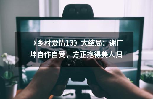 《乡村爱情13》大结局：谢广坤自作自受，方正抱得美人归-第1张-游戏资讯-龙启科技