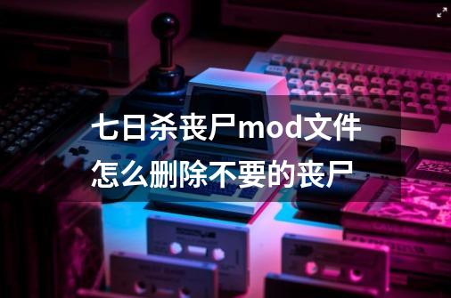 七日杀丧尸mod文件怎么删除不要的丧尸-第1张-游戏资讯-龙启科技