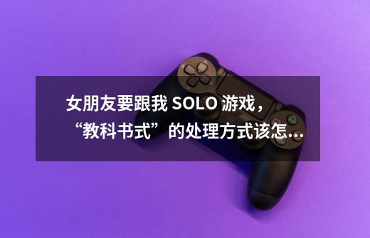 女朋友要跟我 SOLO 游戏，“教科书式”的处理方式该怎么做-第1张-游戏资讯-龙启科技