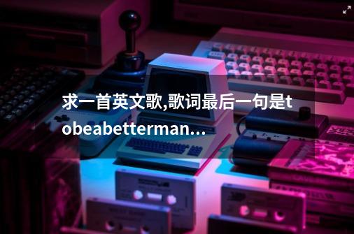 求一首英文歌,歌词最后一句是tobeabetterman。求歌名和全部歌词...-第1张-游戏资讯-龙启科技