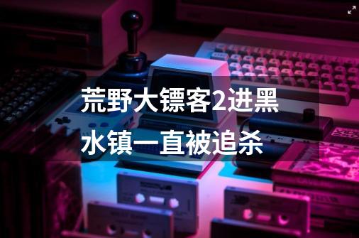 荒野大镖客2进黑水镇一直被追杀-第1张-游戏资讯-龙启科技