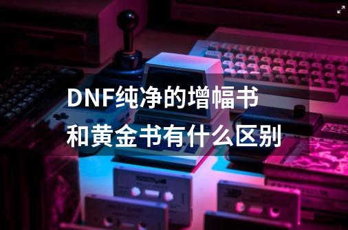 DNF纯净的增幅书和黄金书有什么区别-第1张-游戏资讯-龙启科技