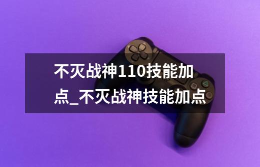 不灭战神110技能加点_不灭战神技能加点-第1张-游戏资讯-龙启科技