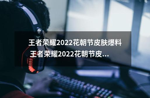 王者荣耀2022花朝节皮肤爆料 王者荣耀2022花朝节皮肤爆料是什么,王者荣耀轩云软件-第1张-游戏资讯-龙启科技