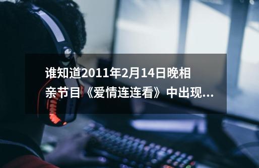 谁知道2011年2月14日晚相亲节目《爱情连连看》中出现过的所有歌曲-第1张-游戏资讯-龙启科技