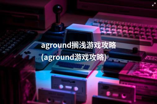 aground搁浅游戏攻略(aground游戏攻略)-第1张-游戏资讯-龙启科技