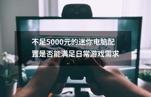 不足5000元的迷你电脑配置是否能满足日常游戏需求-第1张-游戏资讯-龙启科技