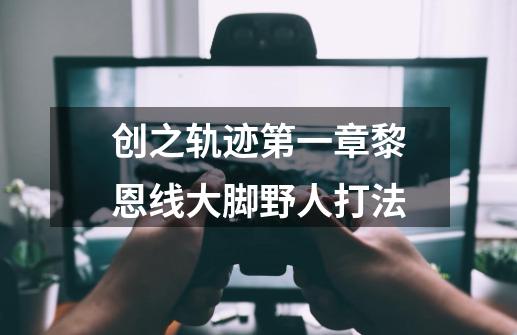 创之轨迹第一章黎恩线大脚野人打法-第1张-游戏资讯-龙启科技