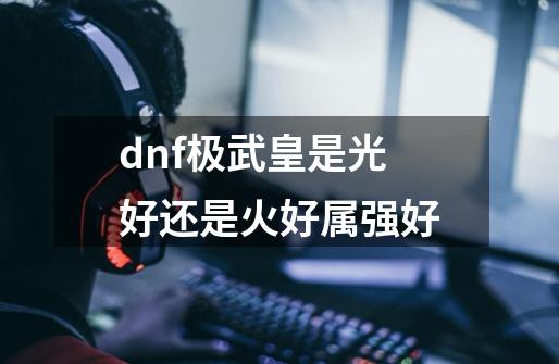 dnf极武皇是光好还是火好属强好-第1张-游戏资讯-龙启科技