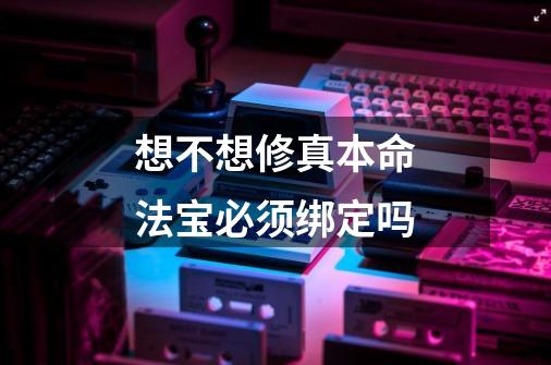 想不想修真本命法宝必须绑定吗-第1张-游戏资讯-龙启科技