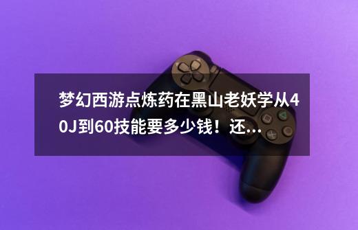 梦幻西游点炼药在黑山老妖学从40J到60技能要多少钱！还有在帮派 从40到60的帮贡-第1张-游戏资讯-龙启科技