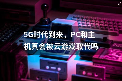 5G时代到来，PC和主机真会被云游戏取代吗-第1张-游戏资讯-龙启科技