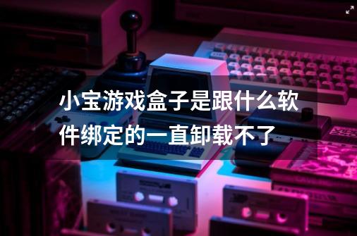 小宝游戏盒子是跟什么软件绑定的一直卸载不了-第1张-游戏资讯-龙启科技