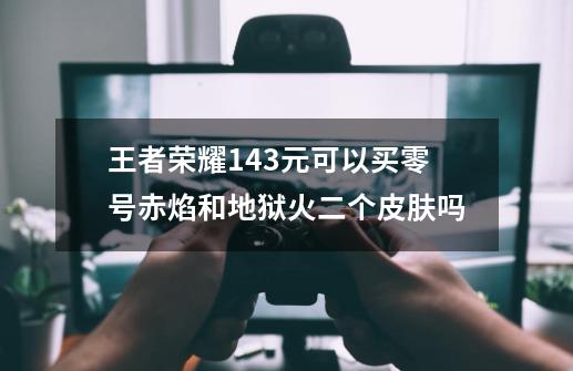 王者荣耀143元可以买零号赤焰和地狱火二个皮肤吗-第1张-游戏资讯-龙启科技