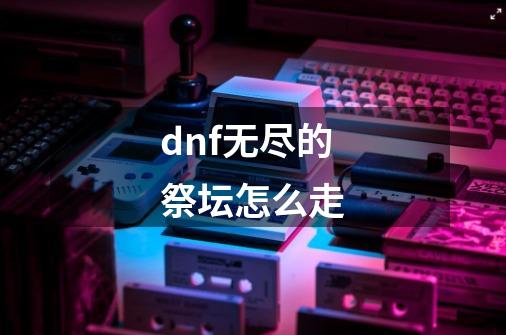 dnf无尽的祭坛怎么走-第1张-游戏资讯-龙启科技