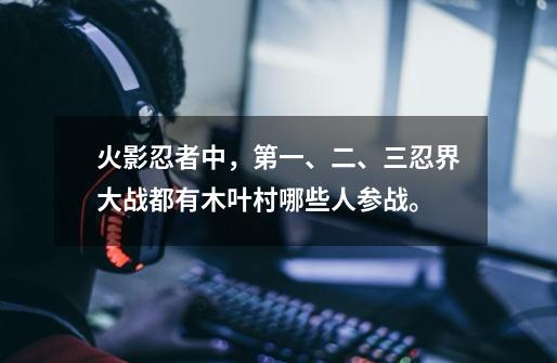 火影忍者中，第一、二、三忍界大战都有木叶村哪些人参战。-第1张-游戏资讯-龙启科技