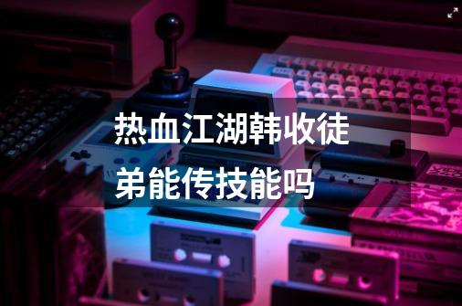 热血江湖韩收徒弟能传技能吗-第1张-游戏资讯-龙启科技