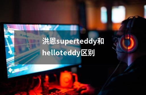 洪恩superteddy和hello.teddy区别-第1张-游戏资讯-龙启科技