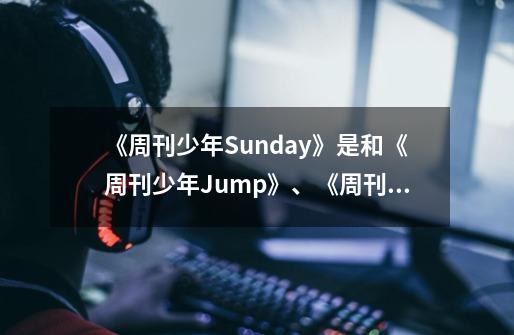 《周刊少年Sunday》是和《周刊少年Jump》、《周刊少年Magazine》有什么区别-第1张-游戏资讯-龙启科技