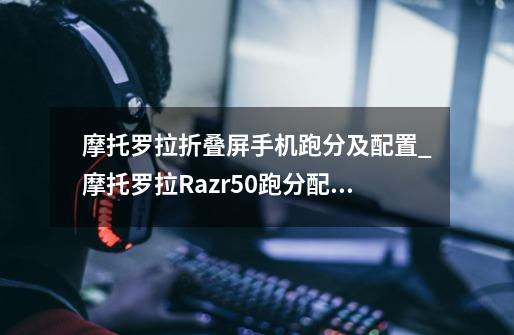 摩托罗拉折叠屏手机跑分及配置_摩托罗拉Razr50跑分配置数据介绍-第1张-游戏资讯-龙启科技