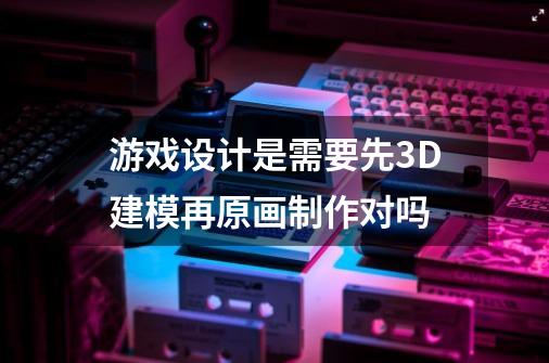 游戏设计是需要先3D建模再原画制作对吗-第1张-游戏资讯-龙启科技