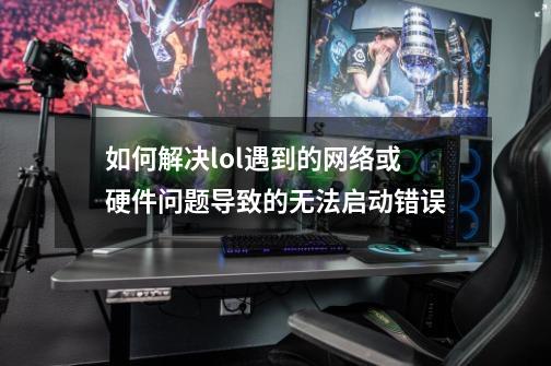 如何解决lol遇到的网络或硬件问题导致的无法启动错误-第1张-游戏资讯-龙启科技