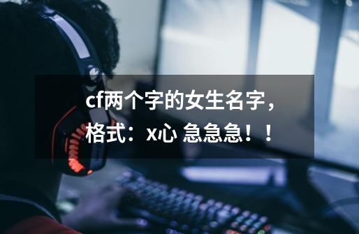 cf两个字的女生名字，格式：x心 急急急！！-第1张-游戏资讯-龙启科技