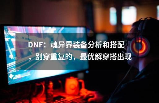 DNF：魂异界装备分析和搭配，别穿重复的，最优解穿搭出现-第1张-游戏资讯-龙启科技