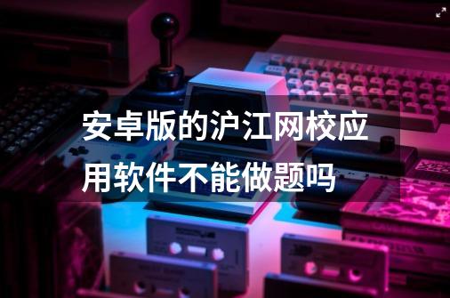 安卓版的沪江网校应用软件不能做题吗-第1张-游戏资讯-龙启科技