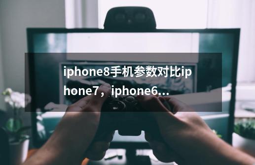 iphone8手机参数对比iphone7，iphone6 plus或6s有什么区别-第1张-游戏资讯-龙启科技