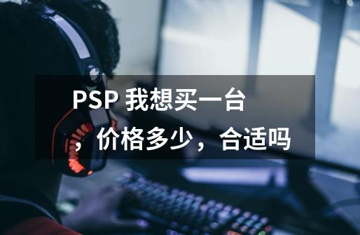 PSP 我想买一台，价格多少，合适吗-第1张-游戏资讯-龙启科技