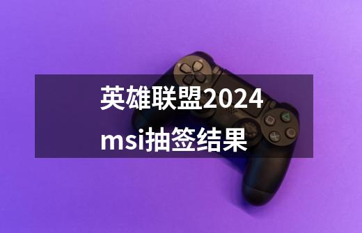 英雄联盟2024msi抽签结果-第1张-游戏资讯-龙启科技