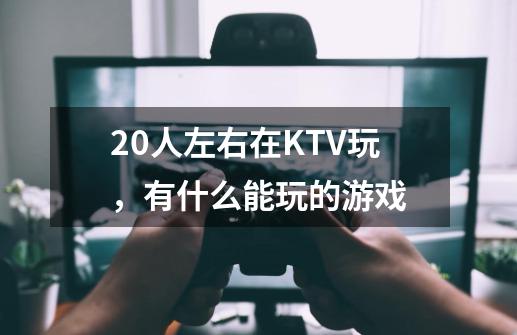 20人左右在KTV玩，有什么能玩的游戏-第1张-游戏资讯-龙启科技