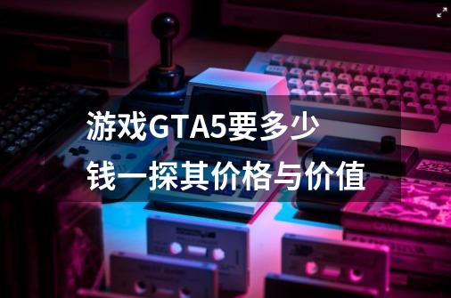 游戏GTA5要多少钱一探其价格与价值-第1张-游戏资讯-龙启科技