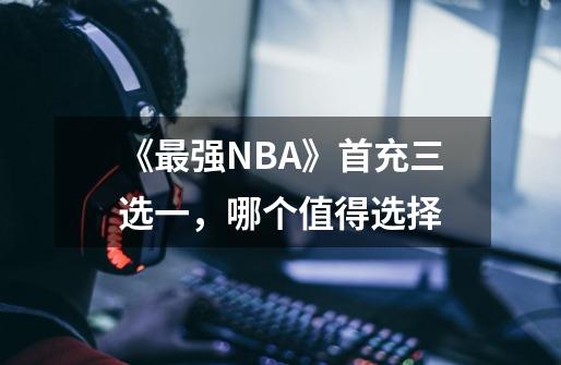 《最强NBA》首充三选一，哪个值得选择-第1张-游戏资讯-龙启科技