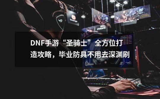 DNF手游“圣骑士”全方位打造攻略，毕业防具不用去深渊刷-第1张-游戏资讯-龙启科技