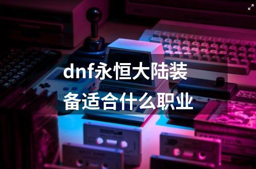 dnf永恒大陆装备适合什么职业-第1张-游戏资讯-龙启科技