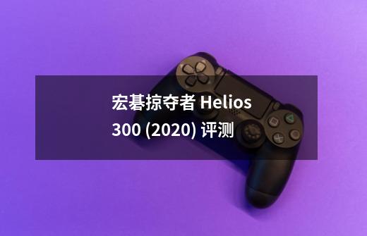 宏碁掠夺者 Helios 300 (2020) 评测-第1张-游戏资讯-龙启科技