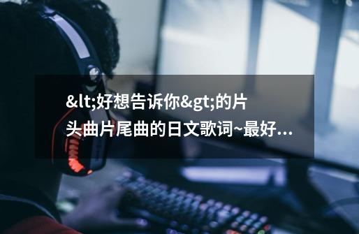 <好想告诉你>的片头曲片尾曲的日文歌词~最好还要有中文对照。-第1张-游戏资讯-龙启科技