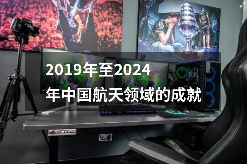 2019年至2024年中国航天领域的成就-第1张-游戏资讯-龙启科技