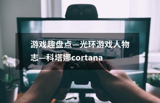 游戏趣盘点—光环游戏人物志—科塔娜cortana-第1张-游戏资讯-龙启科技