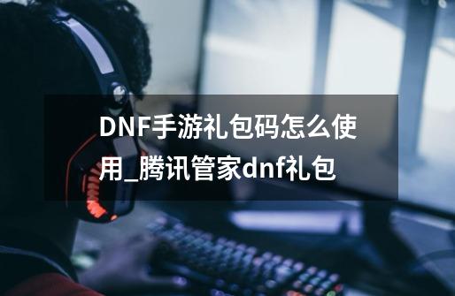 DNF手游礼包码怎么使用_腾讯管家dnf礼包-第1张-游戏资讯-龙启科技