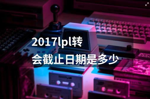 2017lpl转会截止日期是多少-第1张-游戏资讯-龙启科技