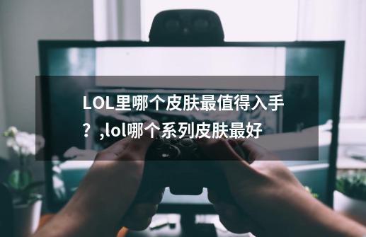 LOL里哪个皮肤最值得入手？,lol哪个系列皮肤最好-第1张-游戏资讯-龙启科技