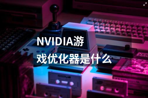 NVIDIA游戏优化器是什么-第1张-游戏资讯-龙启科技